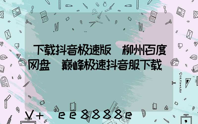 下载抖音极速版_柳州百度网盘(巅峰极速抖音服下载)