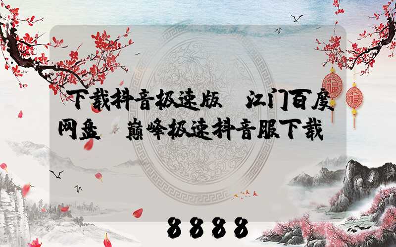 下载抖音极速版_江门百度网盘(巅峰极速抖音服下载)
