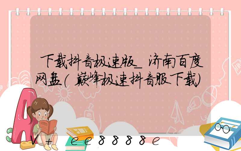 下载抖音极速版_济南百度网盘(巅峰极速抖音服下载)