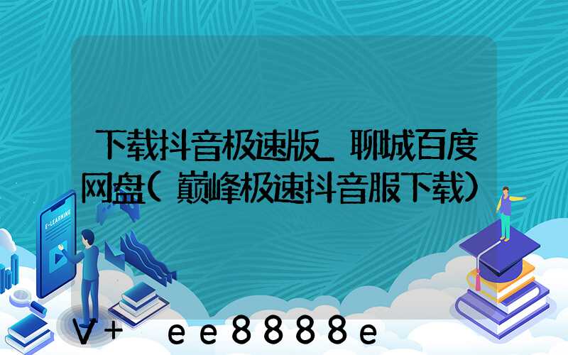 下载抖音极速版_聊城百度网盘(巅峰极速抖音服下载)
