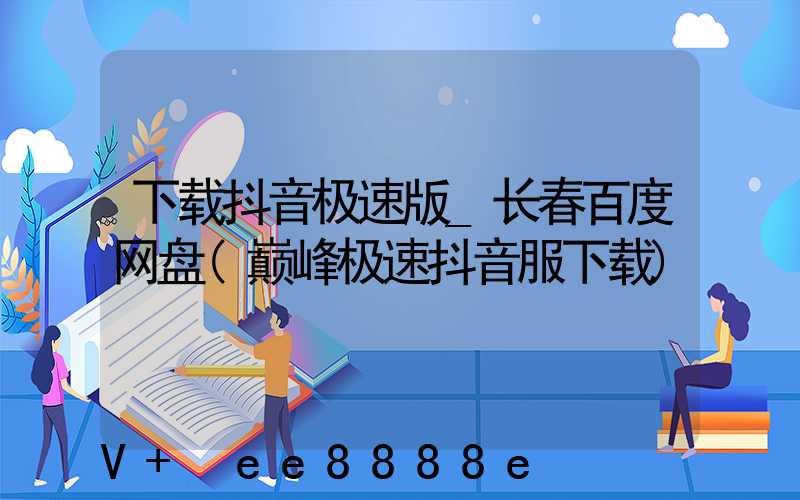 下载抖音极速版_长春百度网盘(巅峰极速抖音服下载)