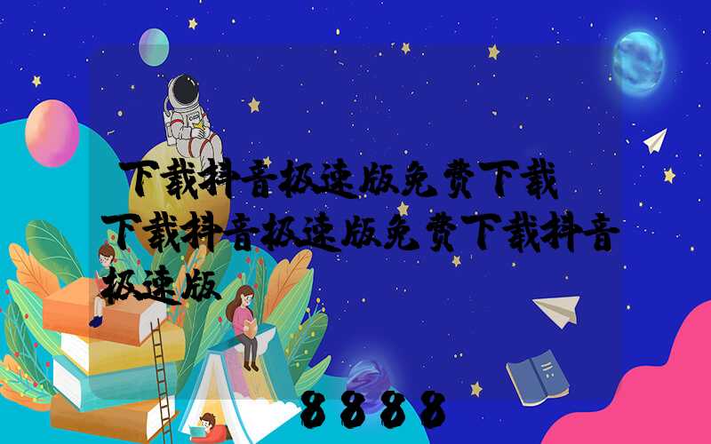 下载抖音极速版免费下载(下载抖音极速版免费下载抖音极速版)