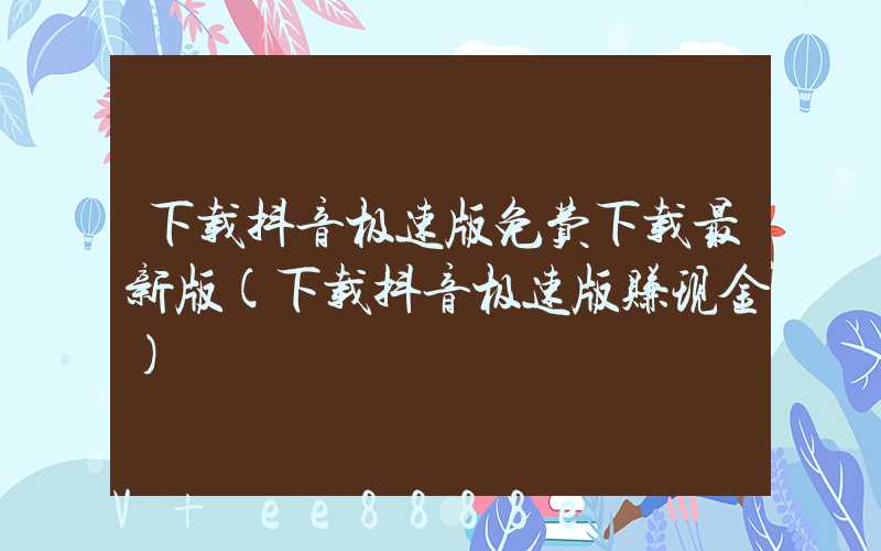 下载抖音极速版免费下载最新版(下载抖音极速版赚现金)
