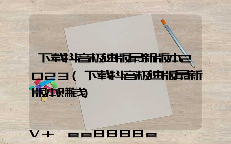 下载抖音极速版最新版本2023(下载抖音极速版最新版本赚钱)