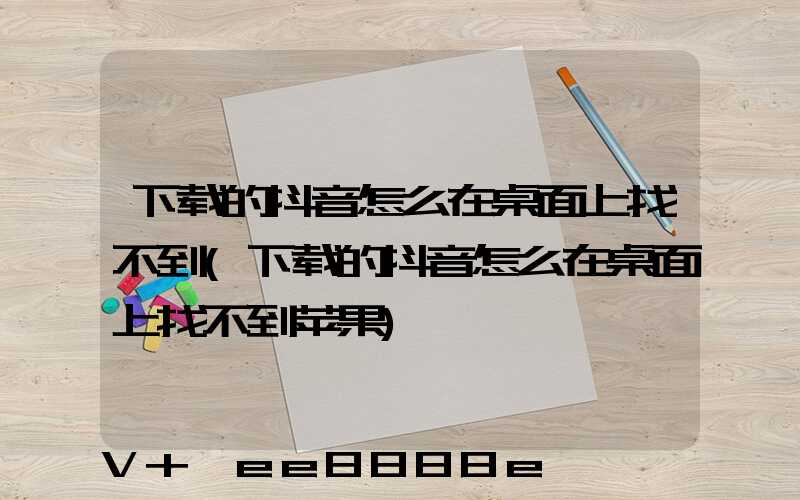 下载的抖音怎么在桌面上找不到(下载的抖音怎么在桌面上找不到苹果)