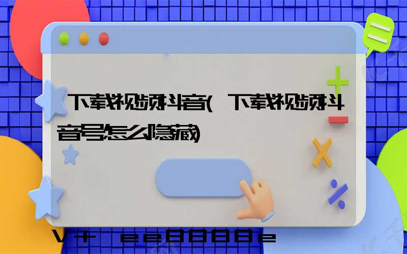 下载视频抖音(下载视频抖音号怎么隐藏)