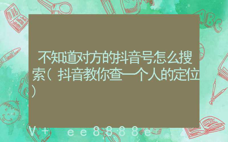 不知道对方的抖音号怎么搜索(抖音教你查一个人的定位)
