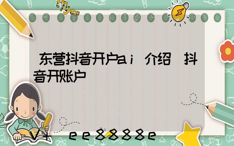 东营抖音开户ai介绍(抖音开账户)