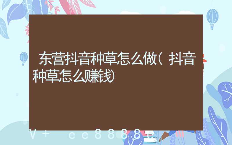 东营抖音种草怎么做(抖音种草怎么赚钱)
