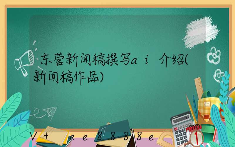 东营新闻稿撰写ai介绍(新闻稿作品)