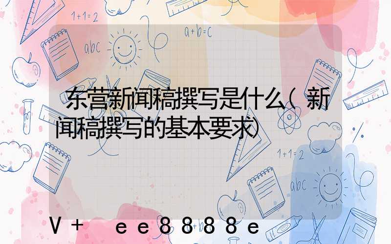 东营新闻稿撰写是什么(新闻稿撰写的基本要求)