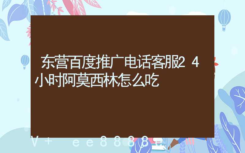 东营百度推广电话客服24小时阿莫西林怎么吃