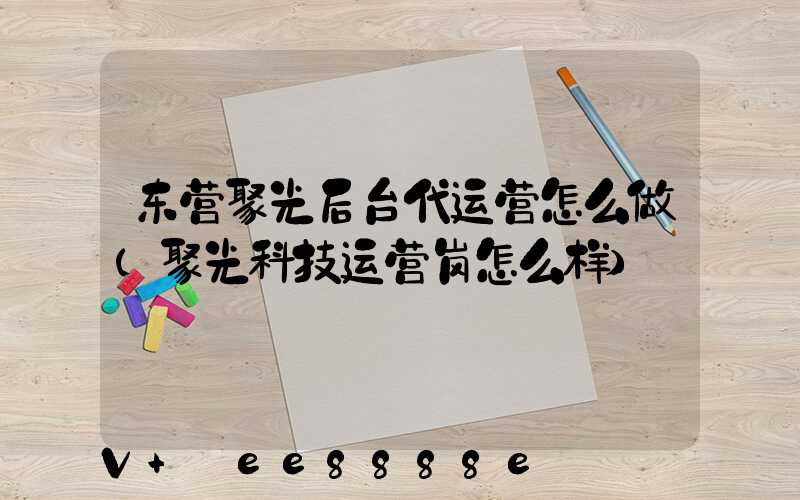 东营聚光后台代运营怎么做(聚光科技运营岗怎么样)