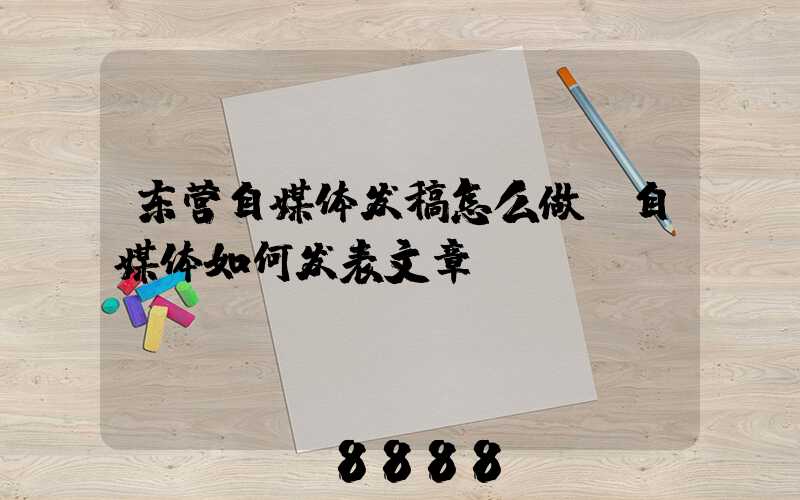 东营自媒体发稿怎么做(自媒体如何发表文章)