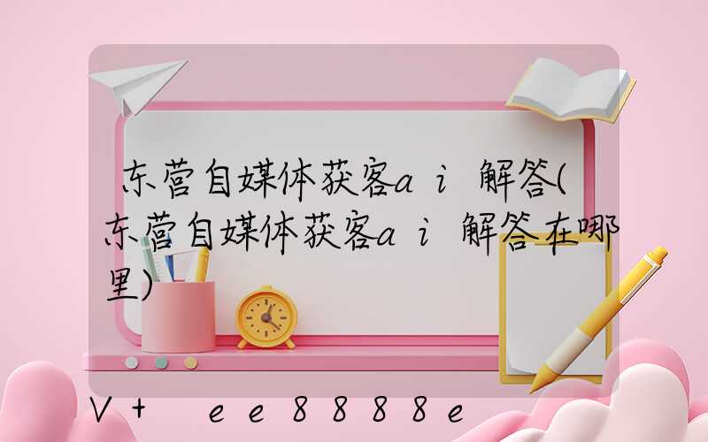 东营自媒体获客ai解答(东营自媒体获客ai解答在哪里)