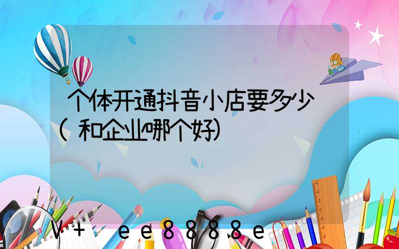 个体开通抖音小店要多少钱(和企业哪个好)