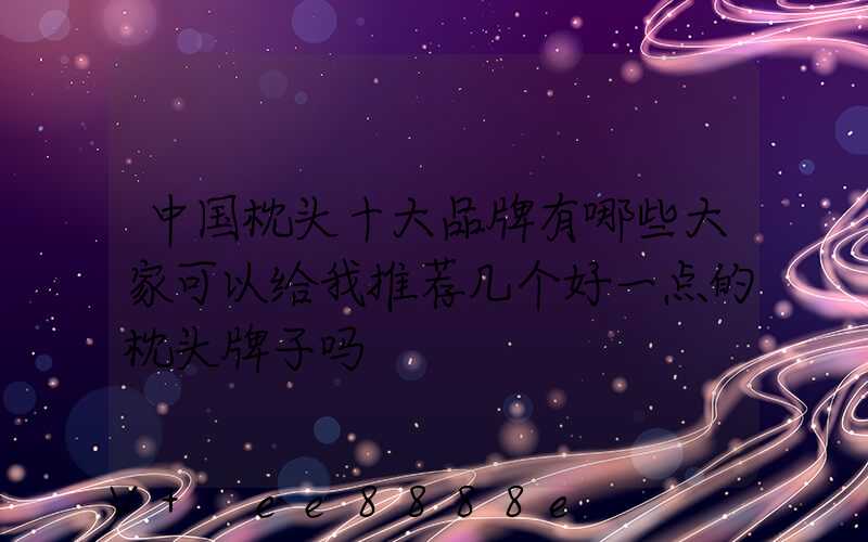 中国枕头十大品牌有哪些大家可以给我推荐几个好一点的枕头牌子吗
