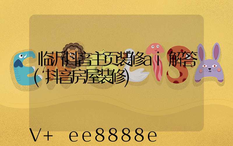临沂抖音主页装修ai解答(抖音房屋装修)