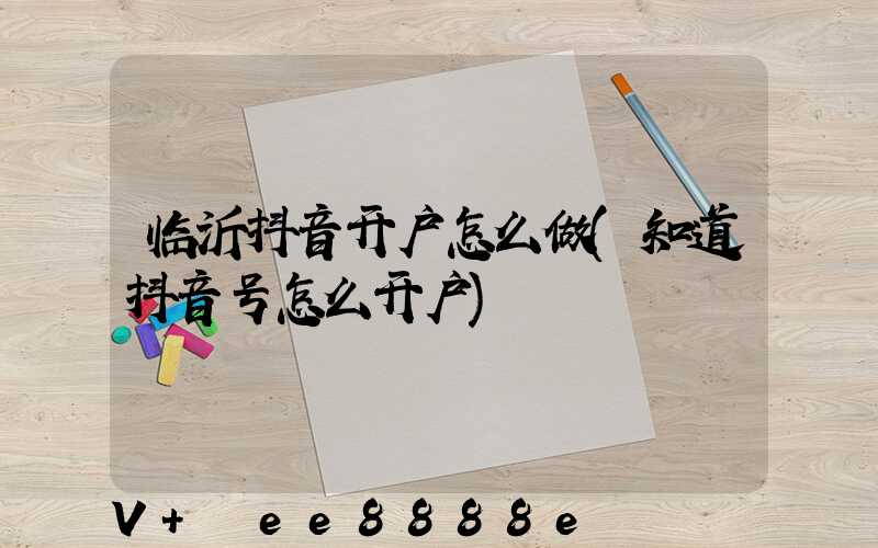 临沂抖音开户怎么做(知道抖音号怎么开户)