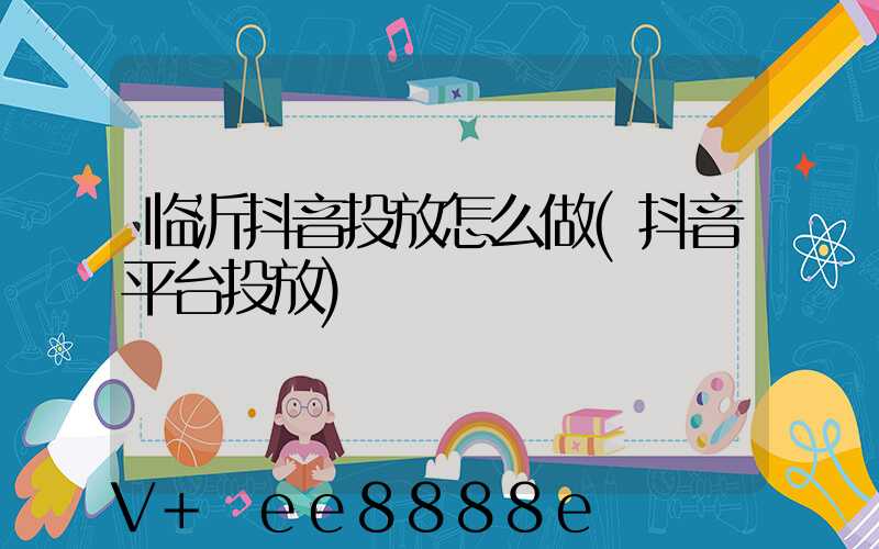 临沂抖音投放怎么做(抖音平台投放)