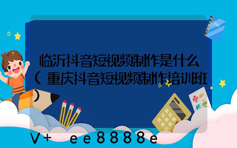 临沂抖音短视频制作是什么(重庆抖音短视频制作培训班)