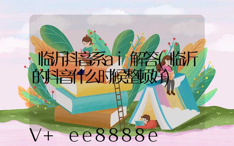 临沂抖音系ai解答(临沂的抖音什么时候整顿好)