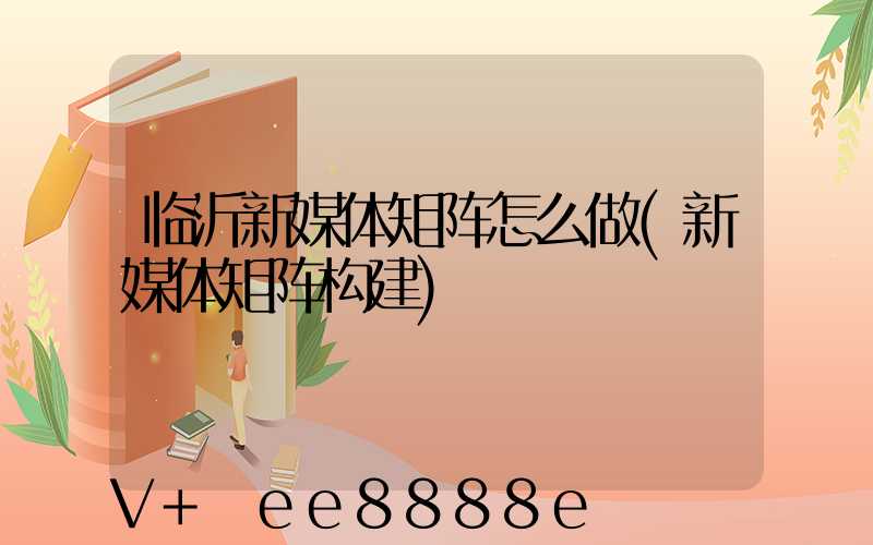 临沂新媒体矩阵怎么做(新媒体矩阵构建)