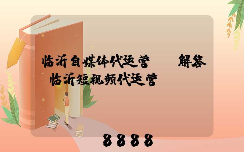临沂自媒体代运营ai解答(临沂短视频代运营)