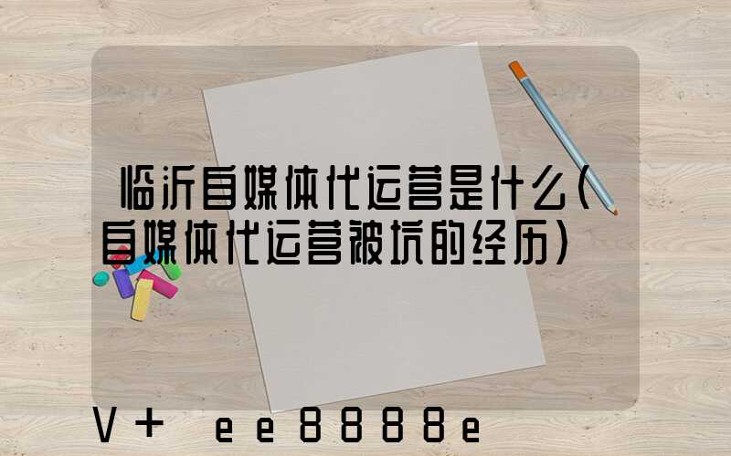 临沂自媒体代运营是什么(自媒体代运营被坑的经历)