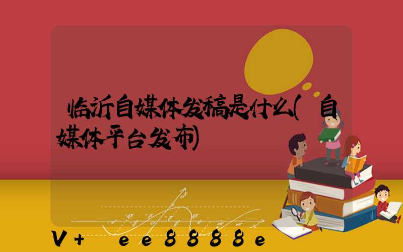 临沂自媒体发稿是什么(自媒体平台发布)