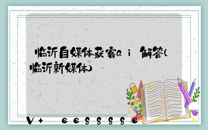 临沂自媒体获客ai解答(临沂新媒体)