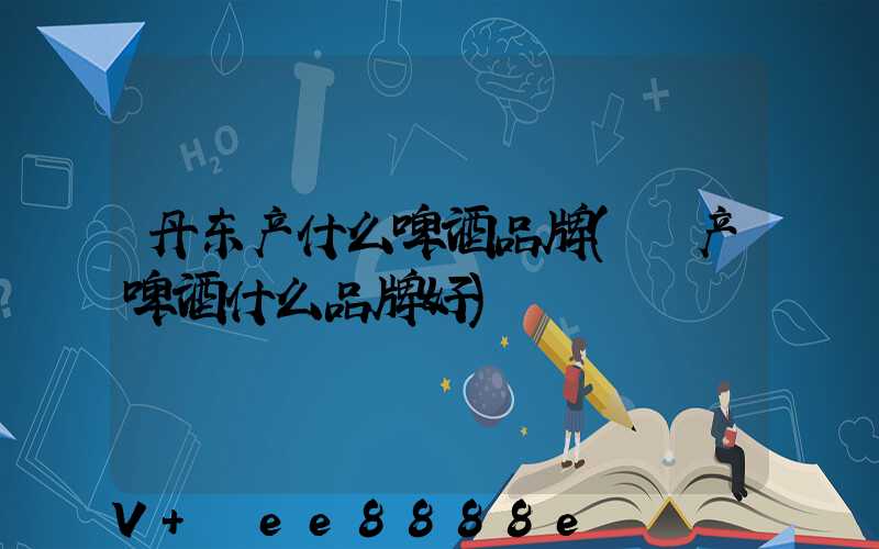 丹东产什么啤酒品牌(囯产啤酒什么品牌好)