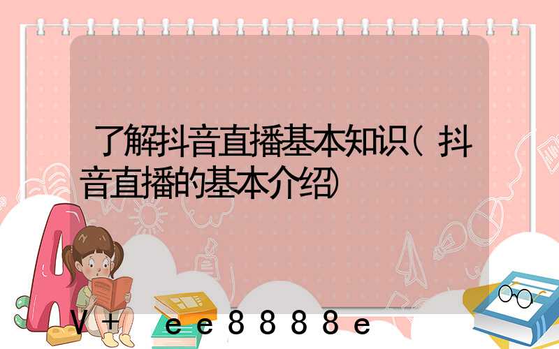 了解抖音直播基本知识(抖音直播的基本介绍)