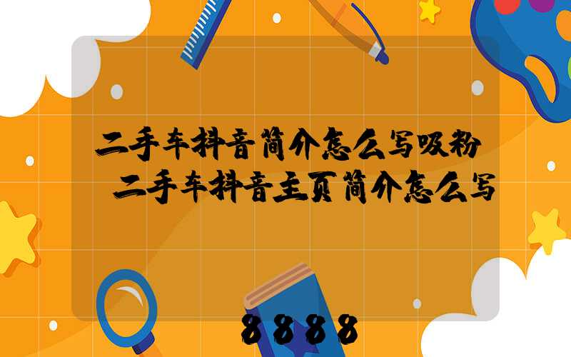 二手车抖音简介怎么写吸粉(二手车抖音主页简介怎么写)
