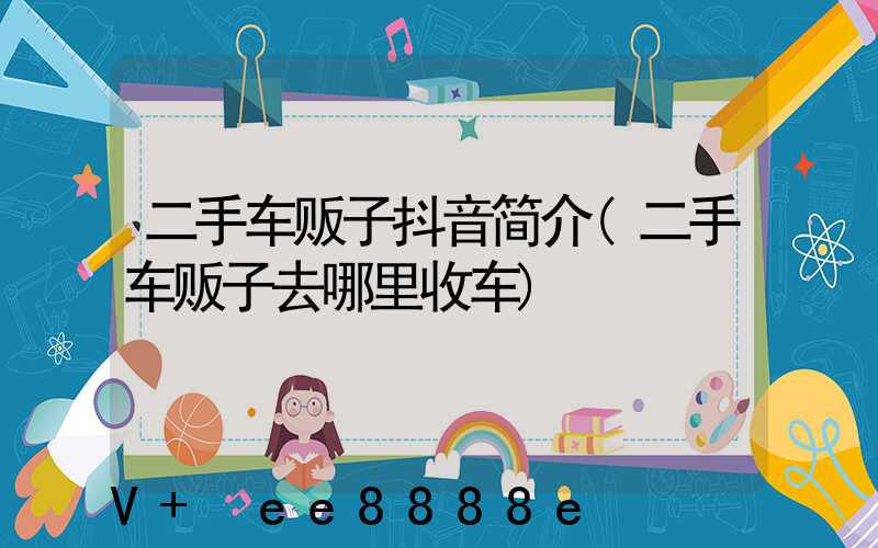 二手车贩子抖音简介(二手车贩子去哪里收车)