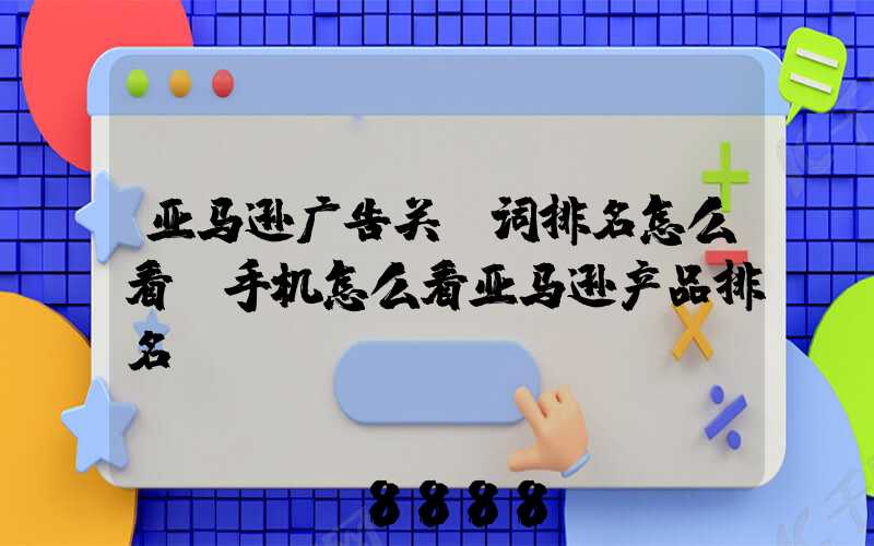 亚马逊广告关键词排名怎么看(手机怎么看亚马逊产品排名)