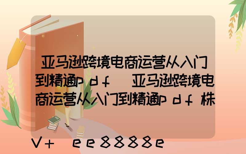 亚马逊跨境电商运营从入门到精通pdf(亚马逊跨境电商运营从入门到精通pdf株洲百度云)
