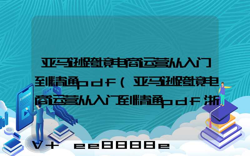 亚马逊跨境电商运营从入门到精通pdf(亚马逊跨境电商运营从入门到精通pdf浙江百度云)