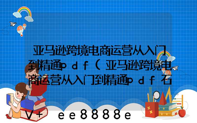 亚马逊跨境电商运营从入门到精通pdf(亚马逊跨境电商运营从入门到精通pdf石家庄百度云)