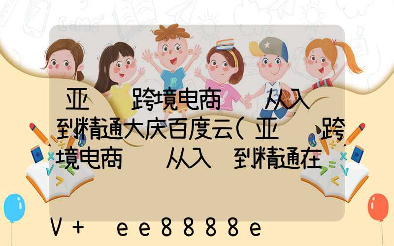 亚马逊跨境电商运营从入门到精通大庆百度云(亚马逊跨境电商运营从入门到精通在线阅读)