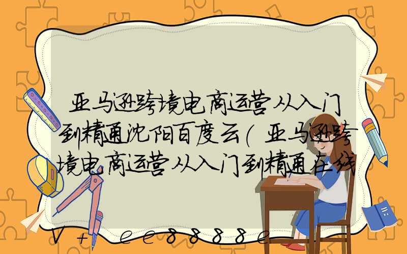 亚马逊跨境电商运营从入门到精通沈阳百度云(亚马逊跨境电商运营从入门到精通在线阅读)