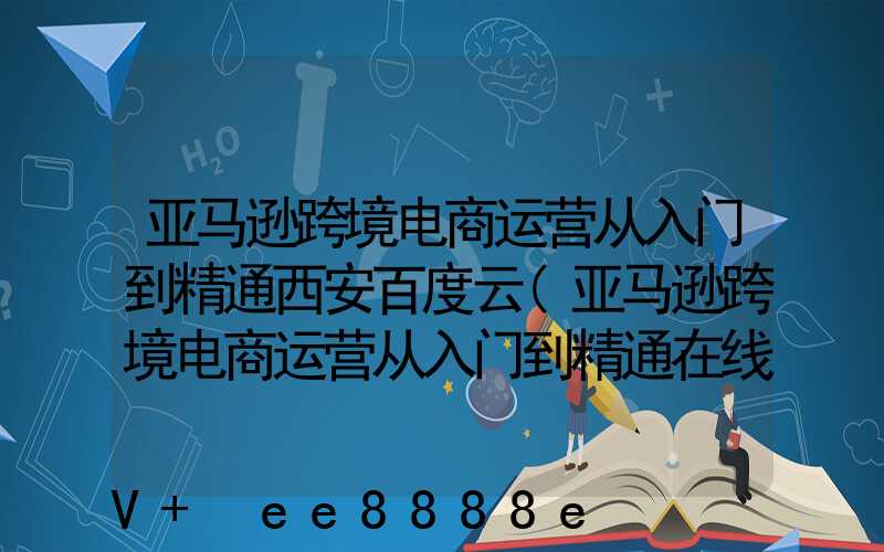 亚马逊跨境电商运营从入门到精通西安百度云(亚马逊跨境电商运营从入门到精通在线阅读)