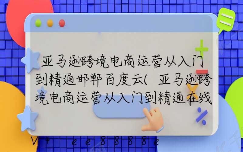 亚马逊跨境电商运营从入门到精通邯郸百度云(亚马逊跨境电商运营从入门到精通在线阅读)