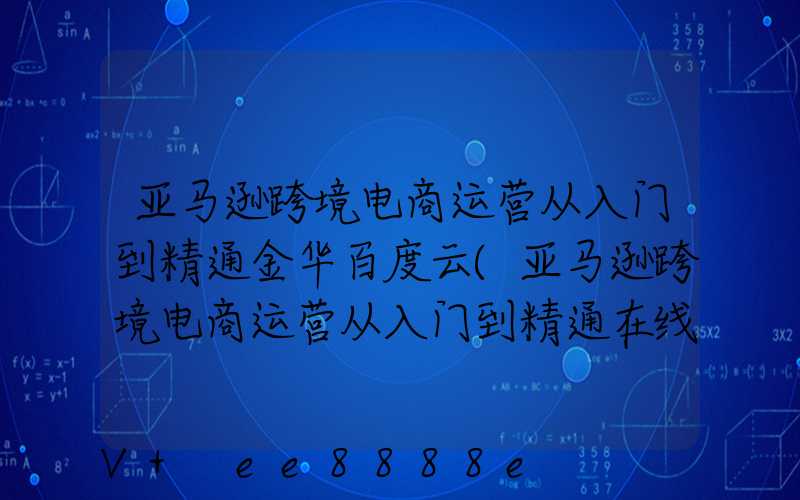 亚马逊跨境电商运营从入门到精通金华百度云(亚马逊跨境电商运营从入门到精通在线阅读)