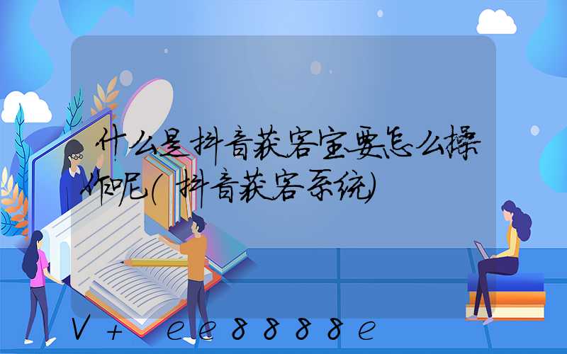什么是抖音获客宝要怎么操作呢(抖音获客系统)