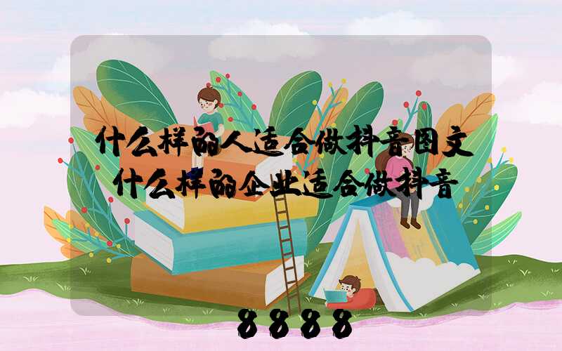 什么样的人适合做抖音图文(什么样的企业适合做抖音)
