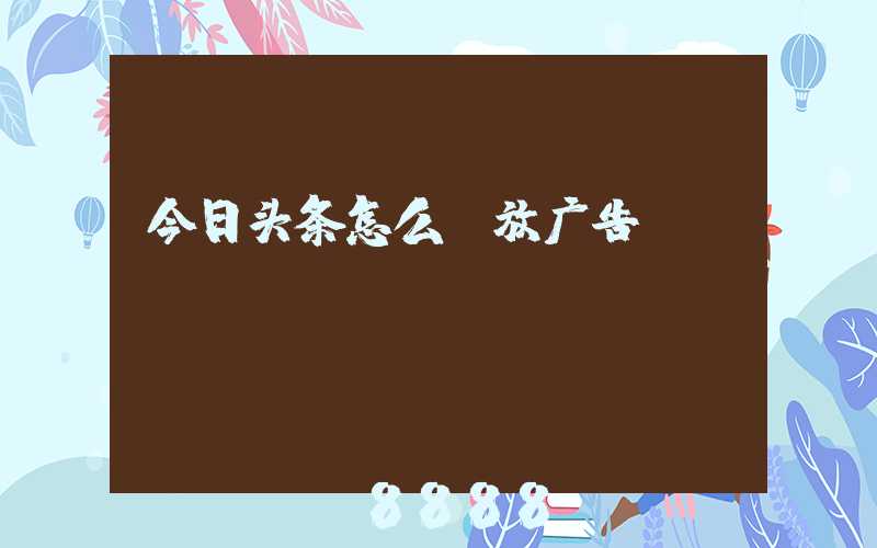 今日头条怎么投放广告