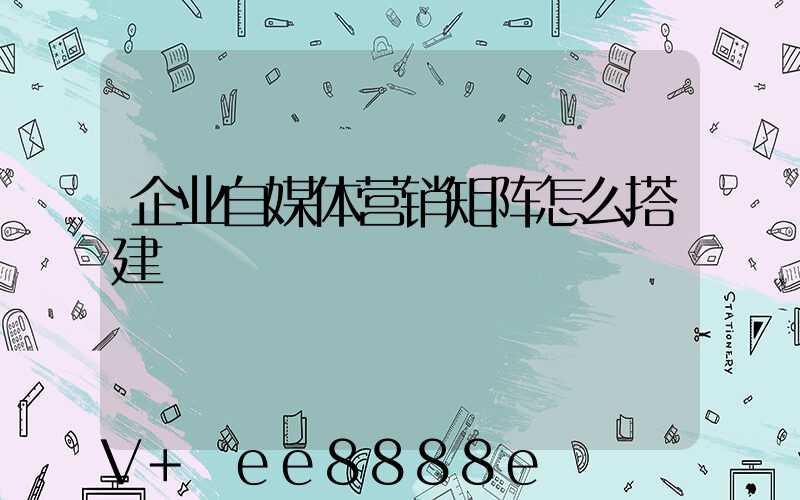 企业自媒体营销矩阵怎么搭建