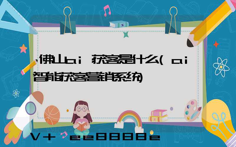 佛山ai获客是什么(ai智能获客营销系统)