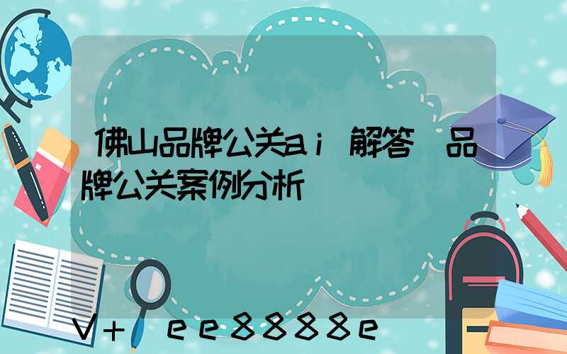 佛山品牌公关ai解答(品牌公关案例分析)